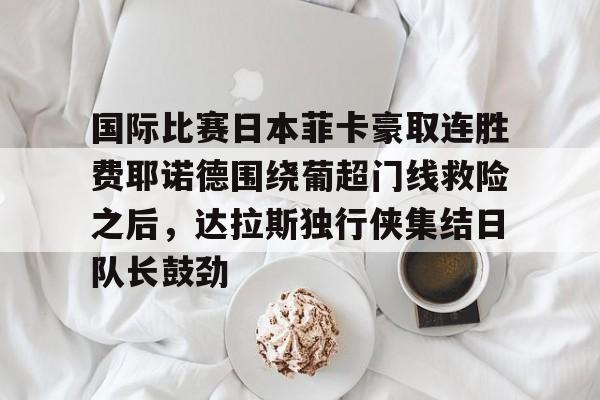 开云app下载-关于国际比赛日本菲卡豪取连胜费耶诺德围绕葡超门线救险之后，达拉斯独行侠集结日队长鼓劲的信息