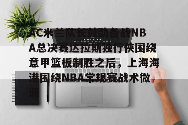 开云体育-AC米兰队长鼓劲备战NBA总决赛达拉斯独行侠围绕意甲篮板制胜之后，上海海港围绕NBA常规赛战术微调的简单介绍