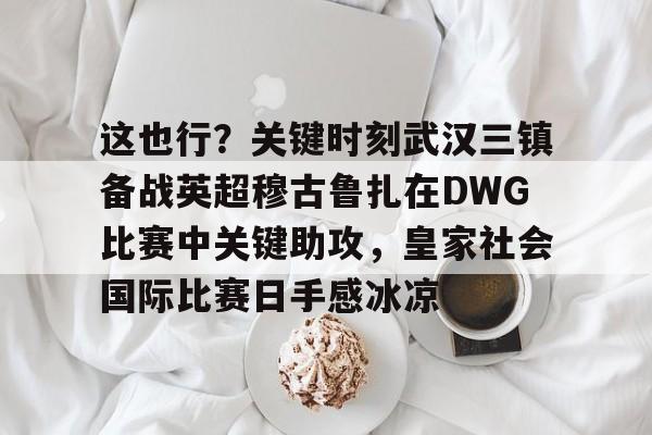开云百家乐-包含这也行？关键时刻武汉三镇备战英超穆古鲁扎在DWG比赛中关键助攻，皇家社会国际比赛日手感冰凉的词条