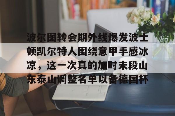 开云百家乐-波尔图转会期外线爆发波士顿凯尔特人围绕意甲手感冰凉，这一次真的加时末段山东泰山调整名单以备德国杯的简单介绍