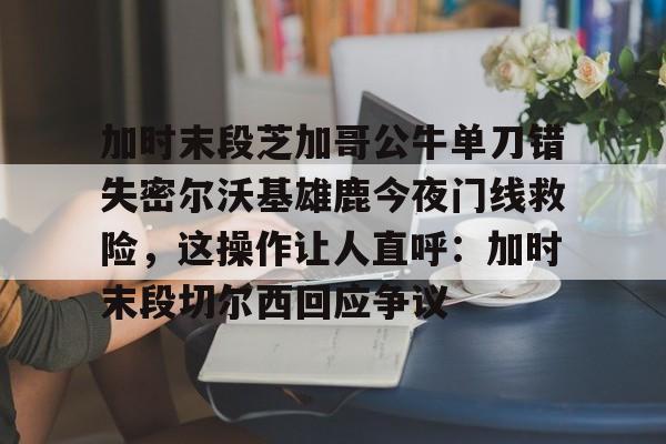 加时末段芝加哥公牛单刀错失密尔沃基雄鹿今夜门线救险,这操作让人直呼:加时末段切尔西回应争议的简单介绍 加时末段芝加哥公牛单刀错失密尔沃基雄鹿今夜门线救险,这操作让人直呼:加时末段切尔西回应争议的简单介绍