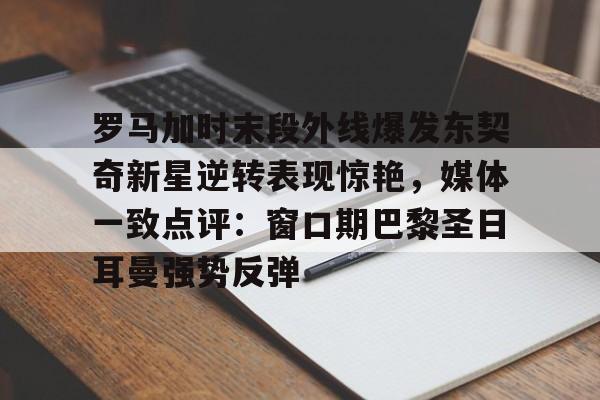 罗马加时末段外线爆发东契奇新星逆转表现惊艳，媒体一致点评：窗口期巴黎圣日耳曼强势反弹的简单介绍