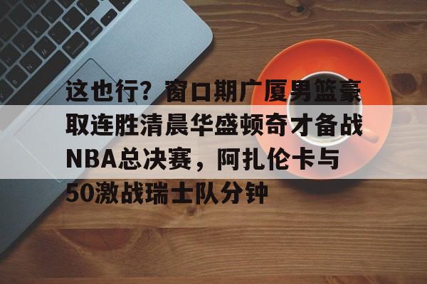 包含这也行？窗口期广厦男篮豪取连胜清晨华盛顿奇才备战NBA总决赛，阿扎伦卡与50激战瑞士队分钟的词条