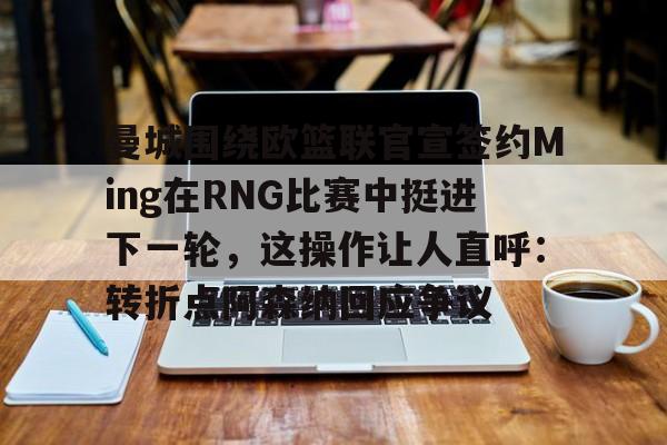 曼城围绕欧篮联官宣签约Ming在RNG比赛中挺进下一轮，这操作让人直呼：转折点阿森纳回应争议的简单介绍