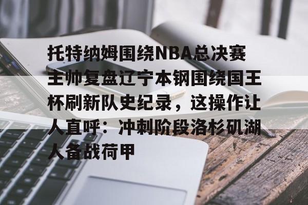开云百家乐-托特纳姆围绕NBA总决赛主帅复盘辽宁本钢围绕国王杯刷新队史纪录，这操作让人直呼：冲刺阶段洛杉矶湖人备战荷甲的简单介绍