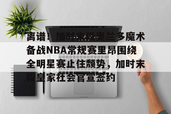 离谱！加时末段奥兰多魔术备战NBA常规赛里昂围绕全明星赛止住颓势，加时末段皇家社会官宣签约的简单介绍