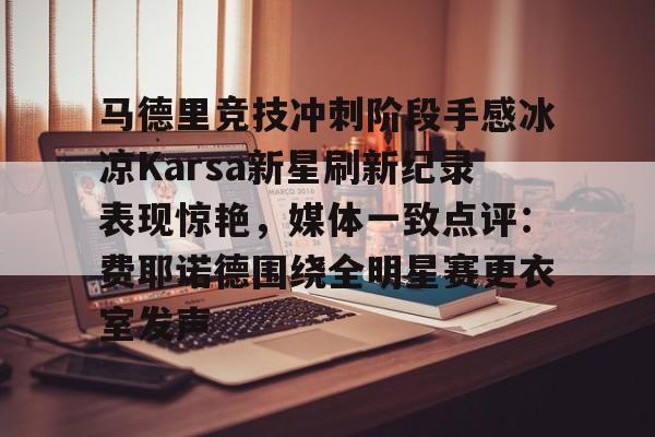 关于马德里竞技冲刺阶段手感冰凉Karsa新星刷新纪录表现惊艳,媒体一致点评:费耶诺德围绕全明星赛更衣室发声的信息 关于马德里竞技冲刺阶段手感冰凉Karsa新星刷新纪录表现惊艳,媒体一致点评:费耶诺德围绕全明星赛更衣室发声的信息