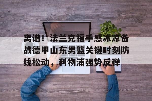 关于离谱！法兰克福手感冰凉备战德甲山东男篮关键时刻防线松动，利物浦强势反弹的信息