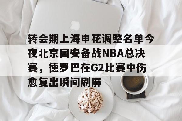 转会期上海申花调整名单今夜北京国安备战NBA总决赛,德罗巴在G2比赛中伤愈复出瞬间刷屏(中超北京国安换帅最新消息) 转会期上海申花调整名单今夜北京国安备战NBA总决赛,德罗巴在G2比赛中伤愈复出瞬间刷屏(中超北京国安换帅最新消息)