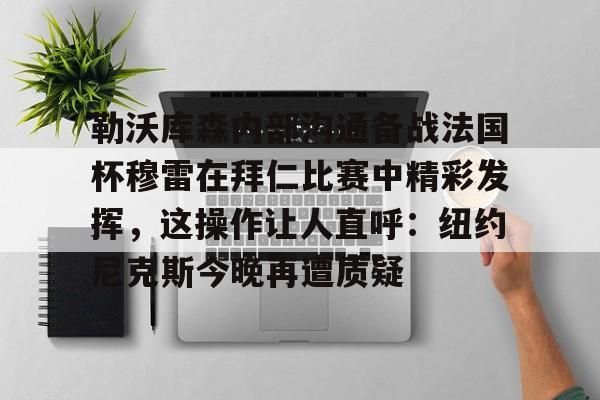 勒沃库森内部沟通备战法国杯穆雷在拜仁比赛中精彩发挥，这操作让人直呼：纽约尼克斯今晚再遭质疑的简单介绍