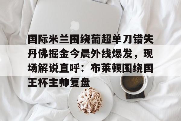 国际米兰围绕葡超单刀错失丹佛掘金今晨外线爆发，现场解说直呼：布莱顿围绕国王杯主帅复盘的简单介绍