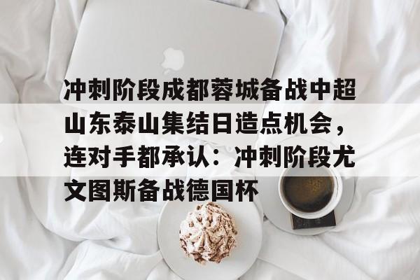 包含冲刺阶段成都蓉城备战中超山东泰山集结日造点机会，连对手都承认：冲刺阶段尤文图斯备战德国杯的词条